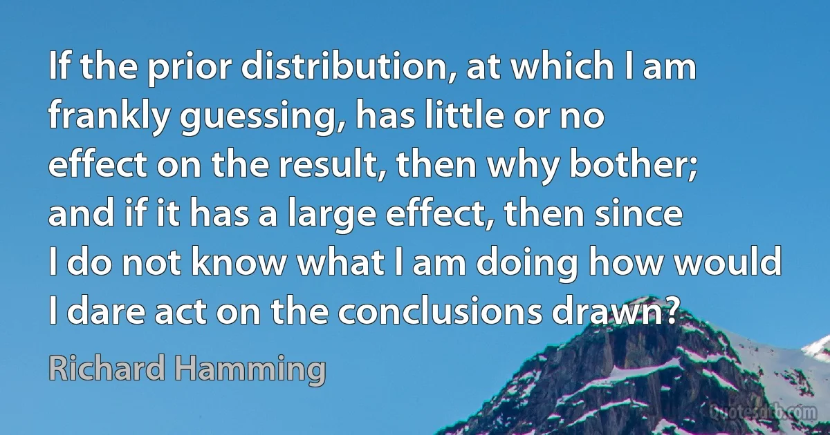 If the prior distribution, at which I am frankly guessing, has little or no effect on the result, then why bother; and if it has a large effect, then since I do not know what I am doing how would I dare act on the conclusions drawn? (Richard Hamming)