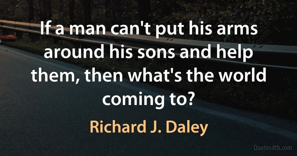 If a man can't put his arms around his sons and help them, then what's the world coming to? (Richard J. Daley)