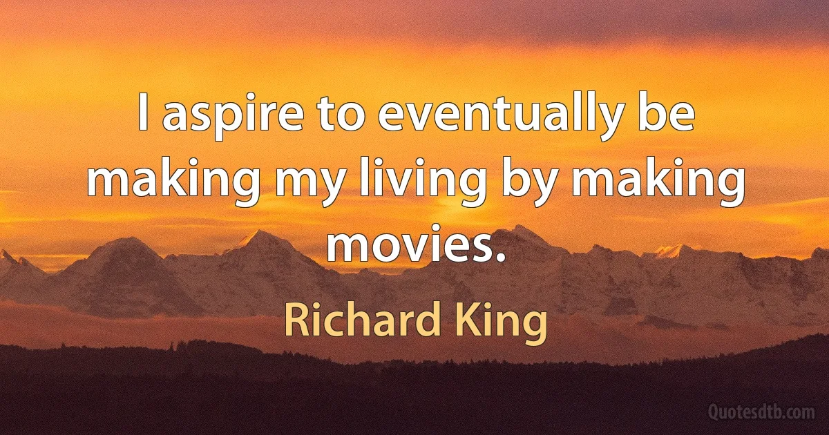 I aspire to eventually be making my living by making movies. (Richard King)