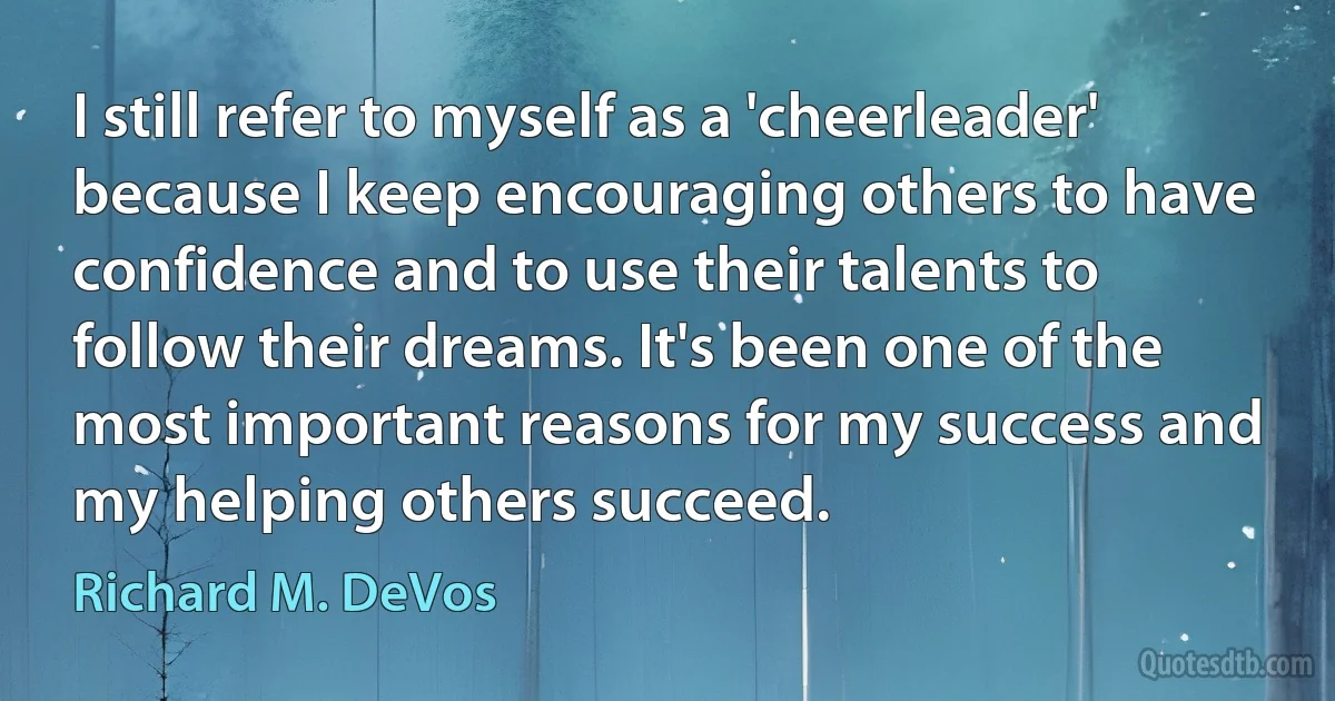 I still refer to myself as a 'cheerleader' because I keep encouraging others to have confidence and to use their talents to follow their dreams. It's been one of the most important reasons for my success and my helping others succeed. (Richard M. DeVos)