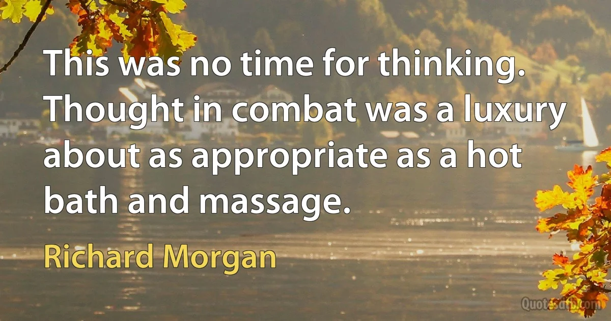 This was no time for thinking. Thought in combat was a luxury about as appropriate as a hot bath and massage. (Richard Morgan)