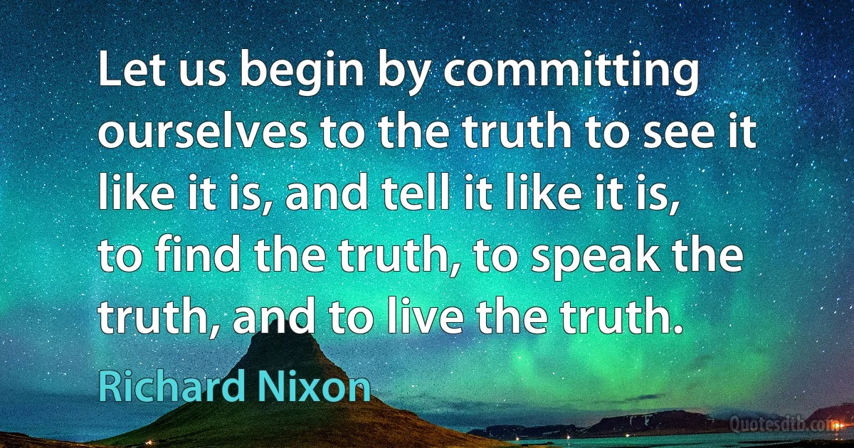 Let us begin by committing ourselves to the truth to see it like it is, and tell it like it is, to find the truth, to speak the truth, and to live the truth. (Richard Nixon)