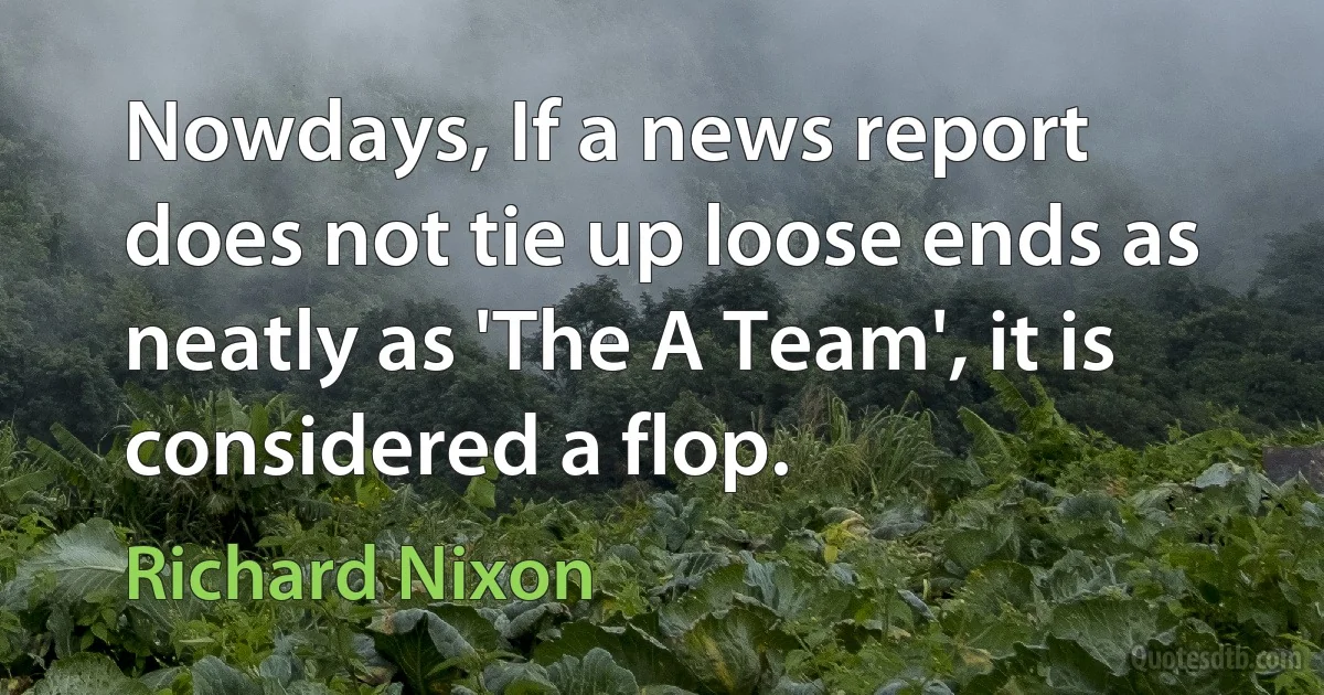 Nowdays, If a news report does not tie up loose ends as neatly as 'The A Team', it is considered a flop. (Richard Nixon)