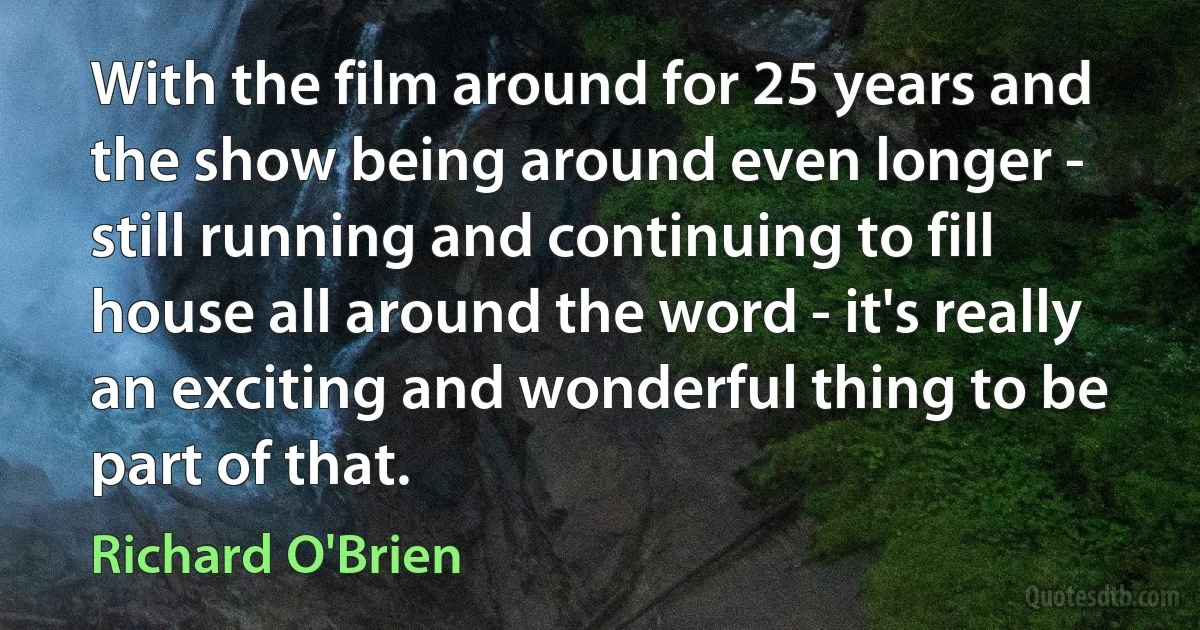 With the film around for 25 years and the show being around even longer - still running and continuing to fill house all around the word - it's really an exciting and wonderful thing to be part of that. (Richard O'Brien)