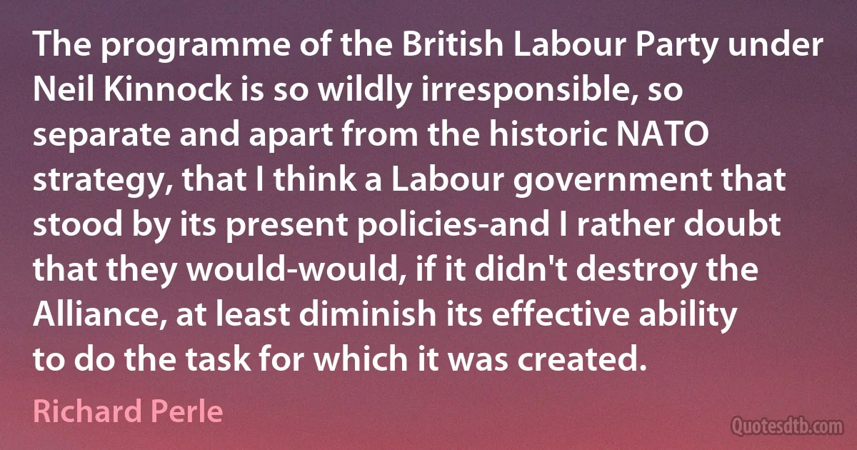 The programme of the British Labour Party under Neil Kinnock is so wildly irresponsible, so separate and apart from the historic NATO strategy, that I think a Labour government that stood by its present policies-and I rather doubt that they would-would, if it didn't destroy the Alliance, at least diminish its effective ability to do the task for which it was created. (Richard Perle)