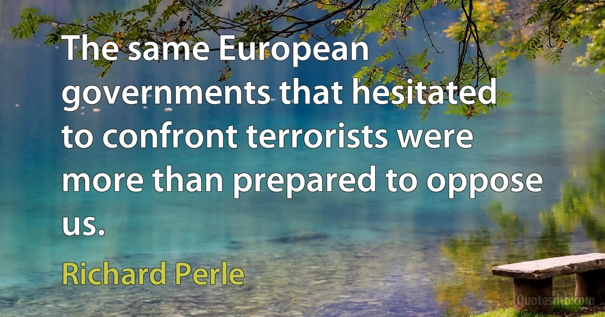 The same European governments that hesitated to confront terrorists were more than prepared to oppose us. (Richard Perle)