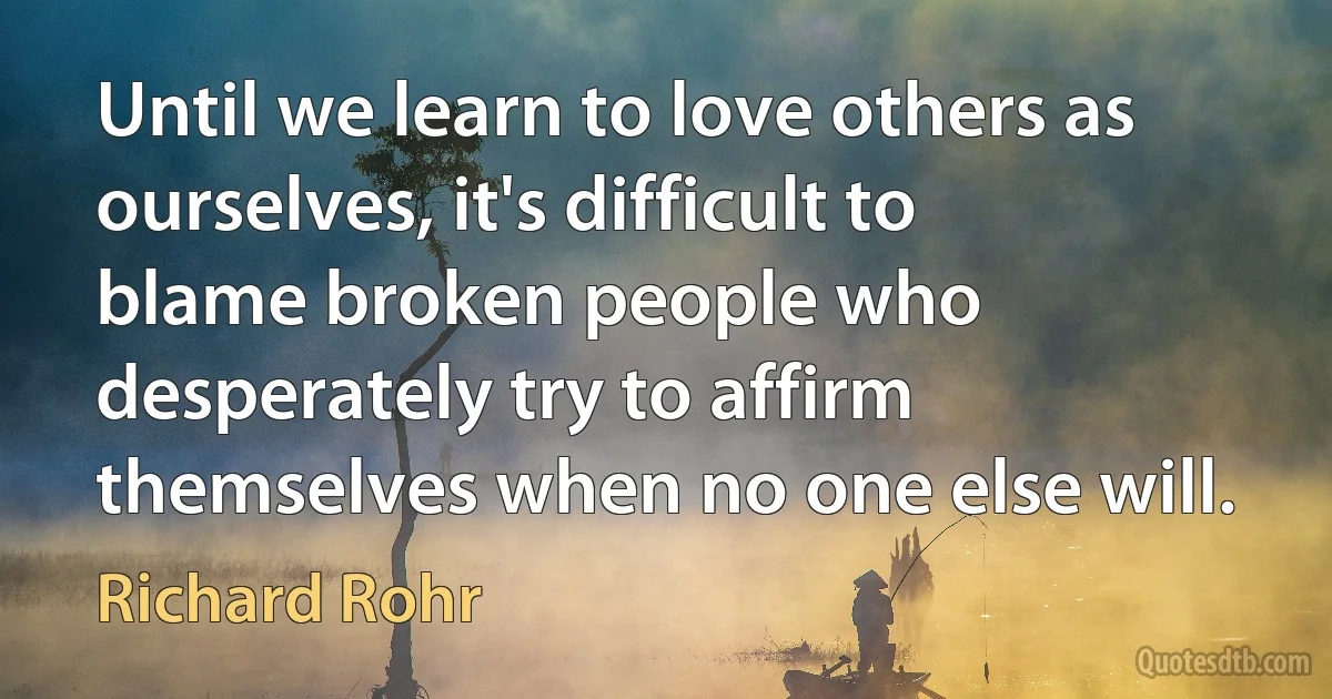 Until we learn to love others as ourselves, it's difficult to blame broken people who desperately try to affirm themselves when no one else will. (Richard Rohr)