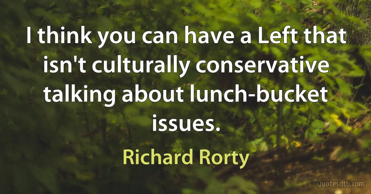 I think you can have a Left that isn't culturally conservative talking about lunch-bucket issues. (Richard Rorty)