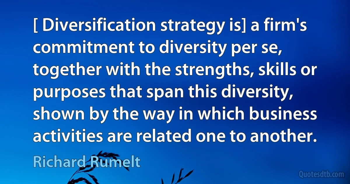 [ Diversification strategy is] a firm's commitment to diversity per se, together with the strengths, skills or purposes that span this diversity, shown by the way in which business activities are related one to another. (Richard Rumelt)