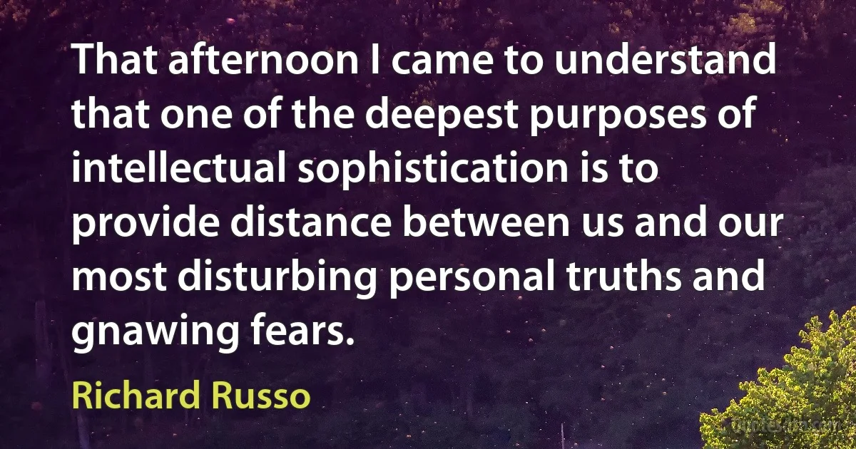 That afternoon I came to understand that one of the deepest purposes of intellectual sophistication is to provide distance between us and our most disturbing personal truths and gnawing fears. (Richard Russo)