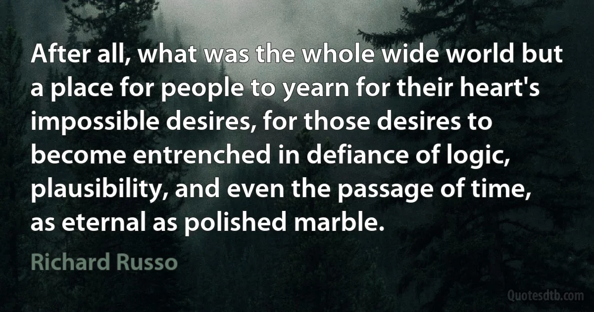 After all, what was the whole wide world but a place for people to yearn for their heart's impossible desires, for those desires to become entrenched in defiance of logic, plausibility, and even the passage of time, as eternal as polished marble. (Richard Russo)