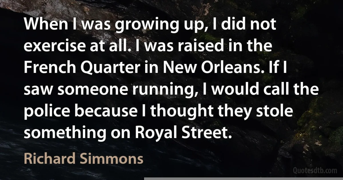 When I was growing up, I did not exercise at all. I was raised in the French Quarter in New Orleans. If I saw someone running, I would call the police because I thought they stole something on Royal Street. (Richard Simmons)