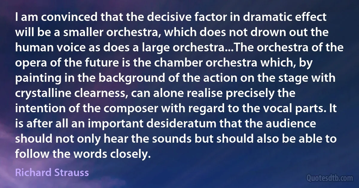 I am convinced that the decisive factor in dramatic effect will be a smaller orchestra, which does not drown out the human voice as does a large orchestra...The orchestra of the opera of the future is the chamber orchestra which, by painting in the background of the action on the stage with crystalline clearness, can alone realise precisely the intention of the composer with regard to the vocal parts. It is after all an important desideratum that the audience should not only hear the sounds but should also be able to follow the words closely. (Richard Strauss)