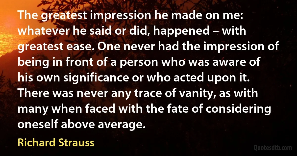 The greatest impression he made on me: whatever he said or did, happened – with greatest ease. One never had the impression of being in front of a person who was aware of his own significance or who acted upon it. There was never any trace of vanity, as with many when faced with the fate of considering oneself above average. (Richard Strauss)