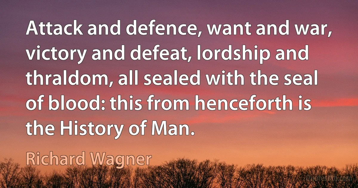 Attack and defence, want and war, victory and defeat, lordship and thraldom, all sealed with the seal of blood: this from henceforth is the History of Man. (Richard Wagner)