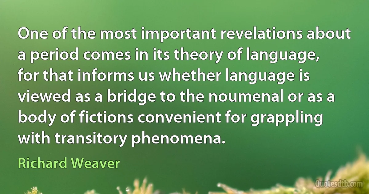 One of the most important revelations about a period comes in its theory of language, for that informs us whether language is viewed as a bridge to the noumenal or as a body of fictions convenient for grappling with transitory phenomena. (Richard Weaver)