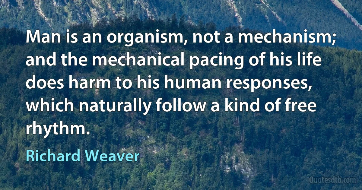 Man is an organism, not a mechanism; and the mechanical pacing of his life does harm to his human responses, which naturally follow a kind of free rhythm. (Richard Weaver)