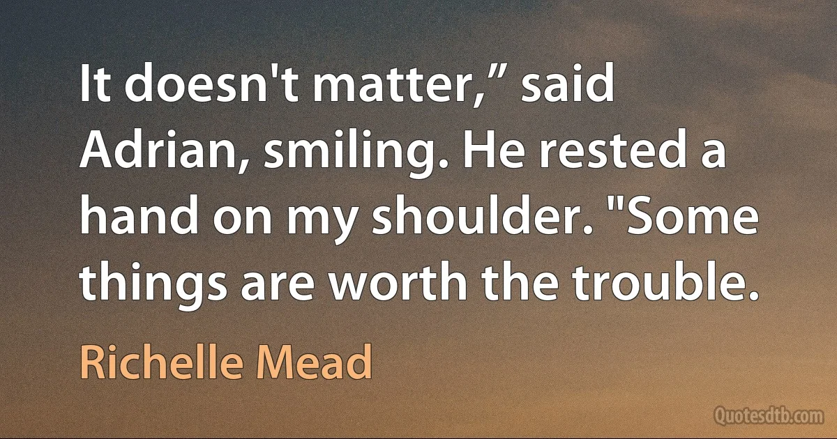 It doesn't matter,” said Adrian, smiling. He rested a hand on my shoulder. "Some things are worth the trouble. (Richelle Mead)