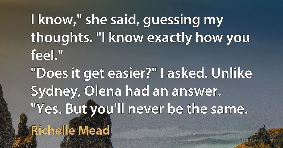 I know," she said, guessing my thoughts. "I know exactly how you feel."
"Does it get easier?" I asked. Unlike Sydney, Olena had an answer.
"Yes. But you'll never be the same. (Richelle Mead)