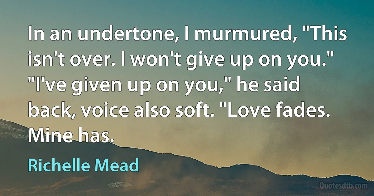 In an undertone, I murmured, "This isn't over. I won't give up on you."
"I've given up on you," he said back, voice also soft. "Love fades. Mine has. (Richelle Mead)