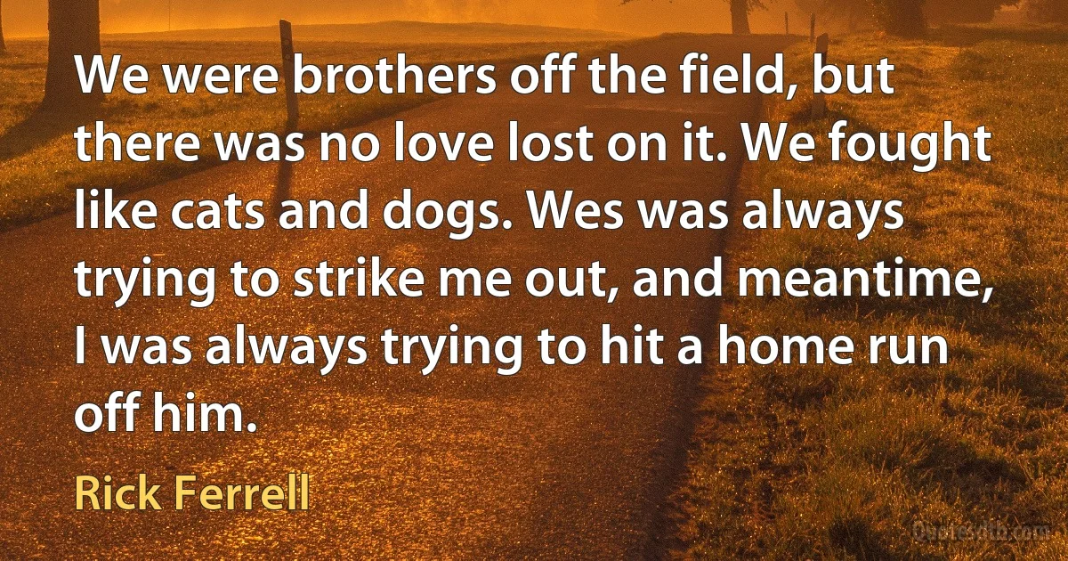 We were brothers off the field, but there was no love lost on it. We fought like cats and dogs. Wes was always trying to strike me out, and meantime, I was always trying to hit a home run off him. (Rick Ferrell)