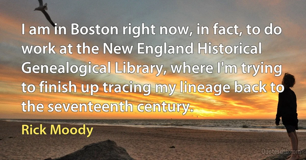 I am in Boston right now, in fact, to do work at the New England Historical Genealogical Library, where I'm trying to finish up tracing my lineage back to the seventeenth century. (Rick Moody)