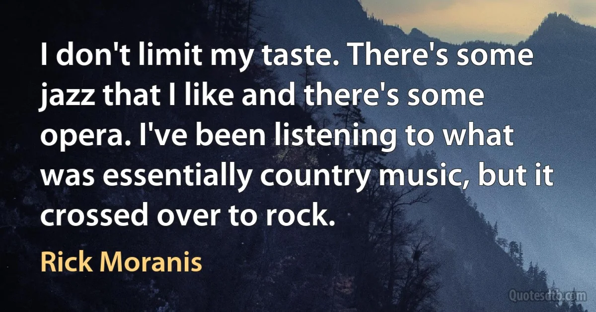 I don't limit my taste. There's some jazz that I like and there's some opera. I've been listening to what was essentially country music, but it crossed over to rock. (Rick Moranis)