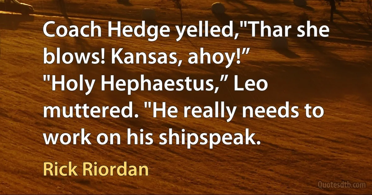 Coach Hedge yelled,"Thar she blows! Kansas, ahoy!”
"Holy Hephaestus,” Leo muttered. "He really needs to work on his shipspeak. (Rick Riordan)