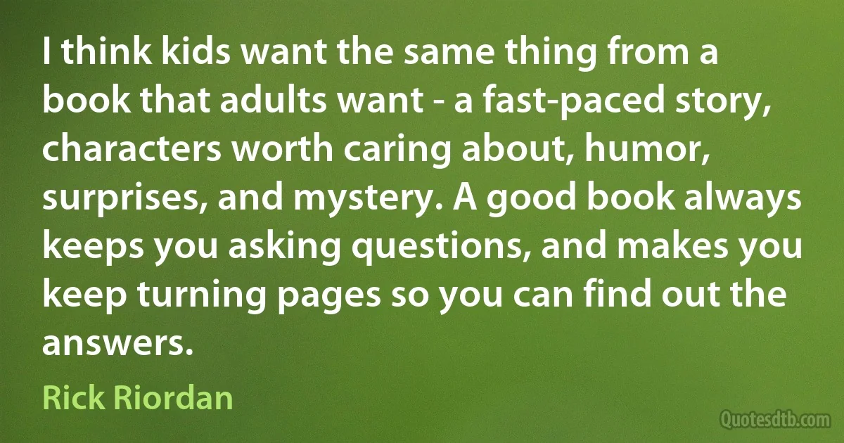 I think kids want the same thing from a book that adults want - a fast-paced story, characters worth caring about, humor, surprises, and mystery. A good book always keeps you asking questions, and makes you keep turning pages so you can find out the answers. (Rick Riordan)