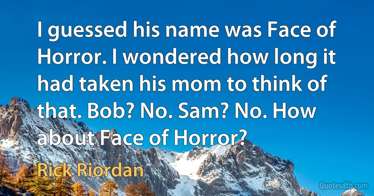 I guessed his name was Face of Horror. I wondered how long it had taken his mom to think of that. Bob? No. Sam? No. How about Face of Horror? (Rick Riordan)