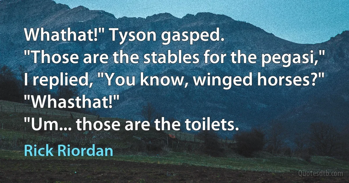 Whathat!" Tyson gasped.
"Those are the stables for the pegasi," I replied, "You know, winged horses?"
"Whasthat!"
"Um... those are the toilets. (Rick Riordan)