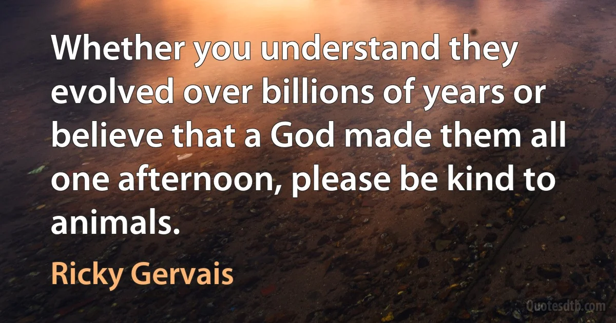 Whether you understand they evolved over billions of years or believe that a God made them all one afternoon, please be kind to animals. (Ricky Gervais)