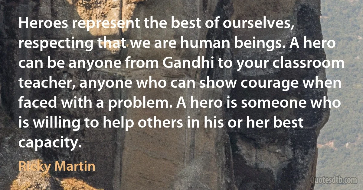 Heroes represent the best of ourselves, respecting that we are human beings. A hero can be anyone from Gandhi to your classroom teacher, anyone who can show courage when faced with a problem. A hero is someone who is willing to help others in his or her best capacity. (Ricky Martin)