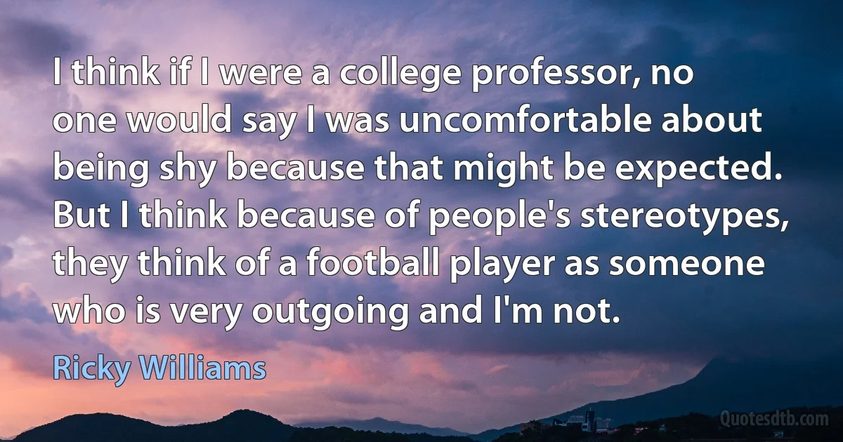 I think if I were a college professor, no one would say I was uncomfortable about being shy because that might be expected. But I think because of people's stereotypes, they think of a football player as someone who is very outgoing and I'm not. (Ricky Williams)