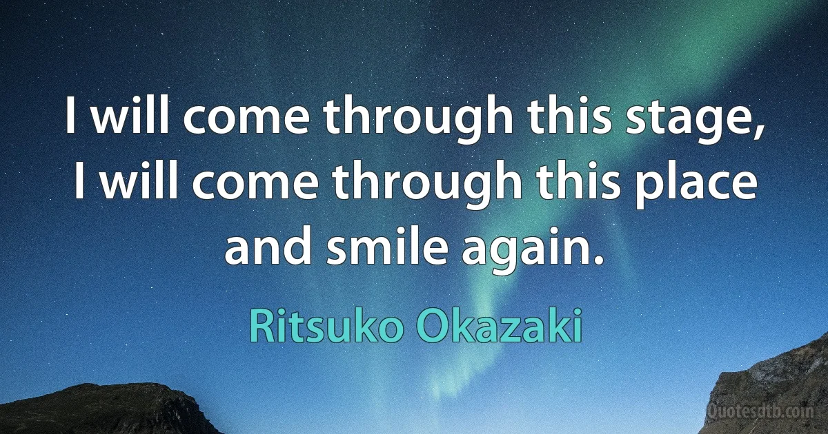 I will come through this stage, I will come through this place and smile again. (Ritsuko Okazaki)