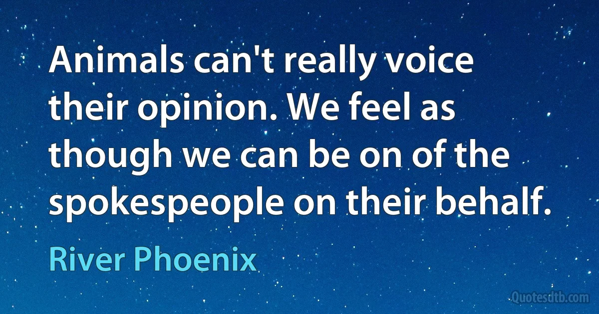 Animals can't really voice their opinion. We feel as though we can be on of the spokespeople on their behalf. (River Phoenix)