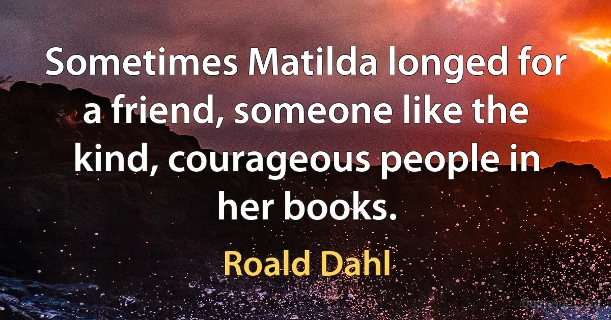 Sometimes Matilda longed for a friend, someone like the kind, courageous people in her books. (Roald Dahl)