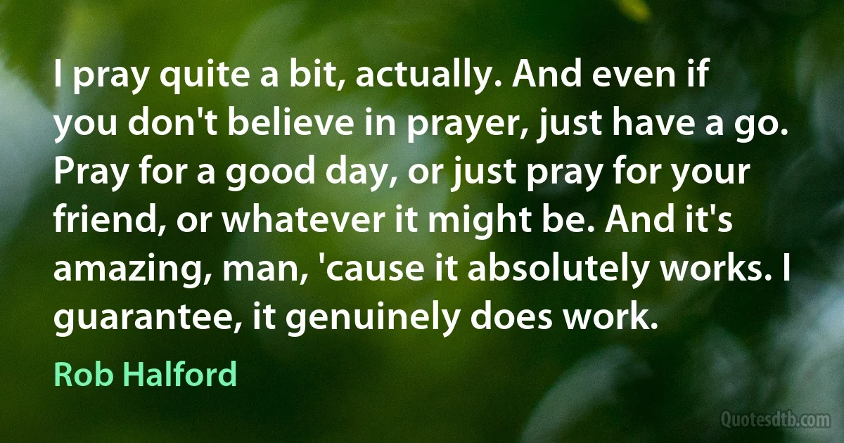 I pray quite a bit, actually. And even if you don't believe in prayer, just have a go. Pray for a good day, or just pray for your friend, or whatever it might be. And it's amazing, man, 'cause it absolutely works. I guarantee, it genuinely does work. (Rob Halford)