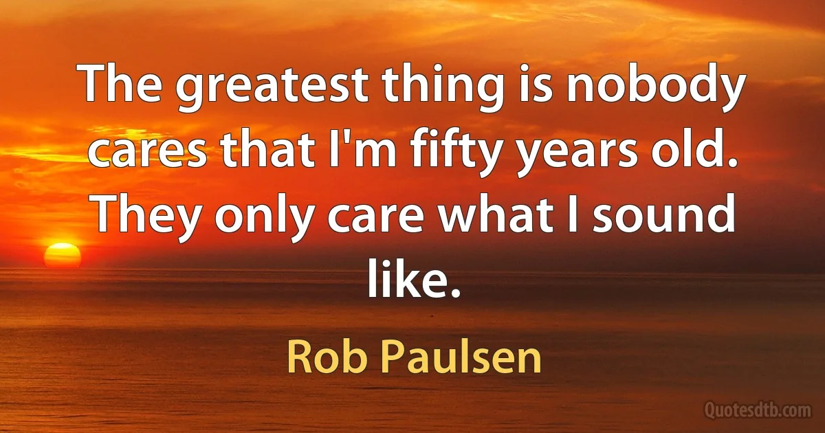 The greatest thing is nobody cares that I'm fifty years old. They only care what I sound like. (Rob Paulsen)