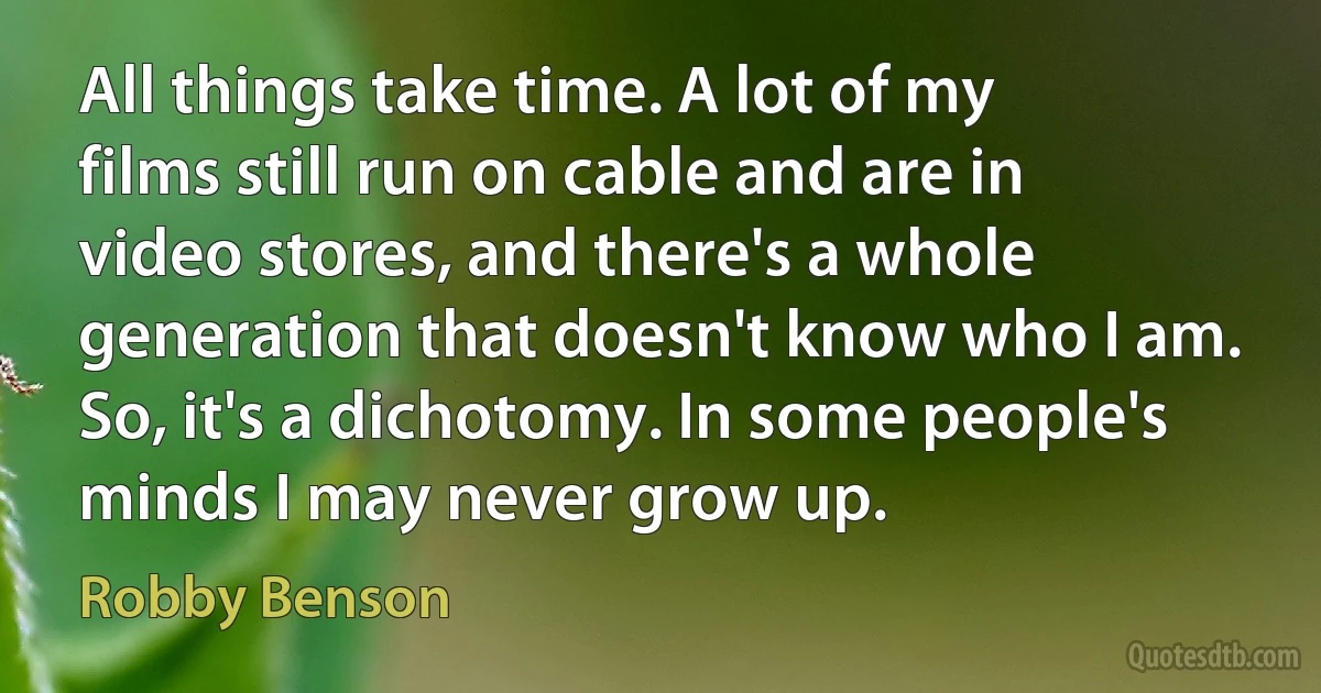 All things take time. A lot of my films still run on cable and are in video stores, and there's a whole generation that doesn't know who I am. So, it's a dichotomy. In some people's minds I may never grow up. (Robby Benson)