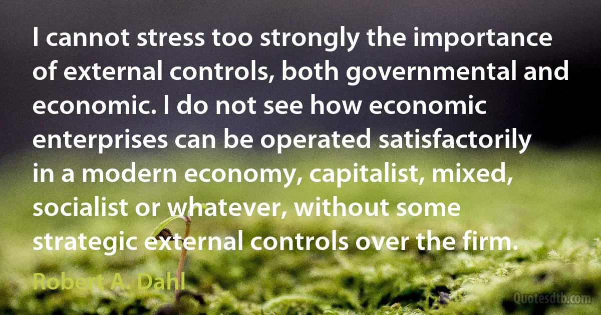 I cannot stress too strongly the importance of external controls, both governmental and economic. I do not see how economic enterprises can be operated satisfactorily in a modern economy, capitalist, mixed, socialist or whatever, without some strategic external controls over the firm. (Robert A. Dahl)