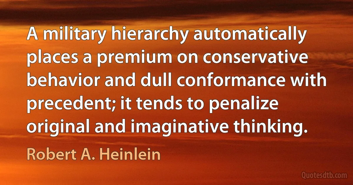 A military hierarchy automatically places a premium on conservative behavior and dull conformance with precedent; it tends to penalize original and imaginative thinking. (Robert A. Heinlein)