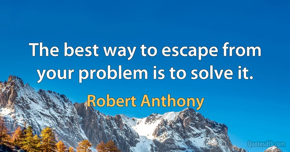 The best way to escape from your problem is to solve it. (Robert Anthony)