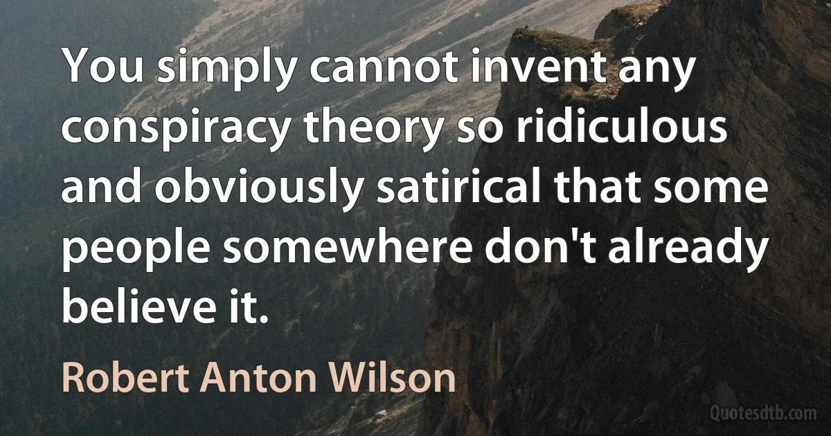 You simply cannot invent any conspiracy theory so ridiculous and obviously satirical that some people somewhere don't already believe it. (Robert Anton Wilson)