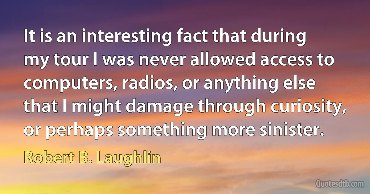 It is an interesting fact that during my tour I was never allowed access to computers, radios, or anything else that I might damage through curiosity, or perhaps something more sinister. (Robert B. Laughlin)