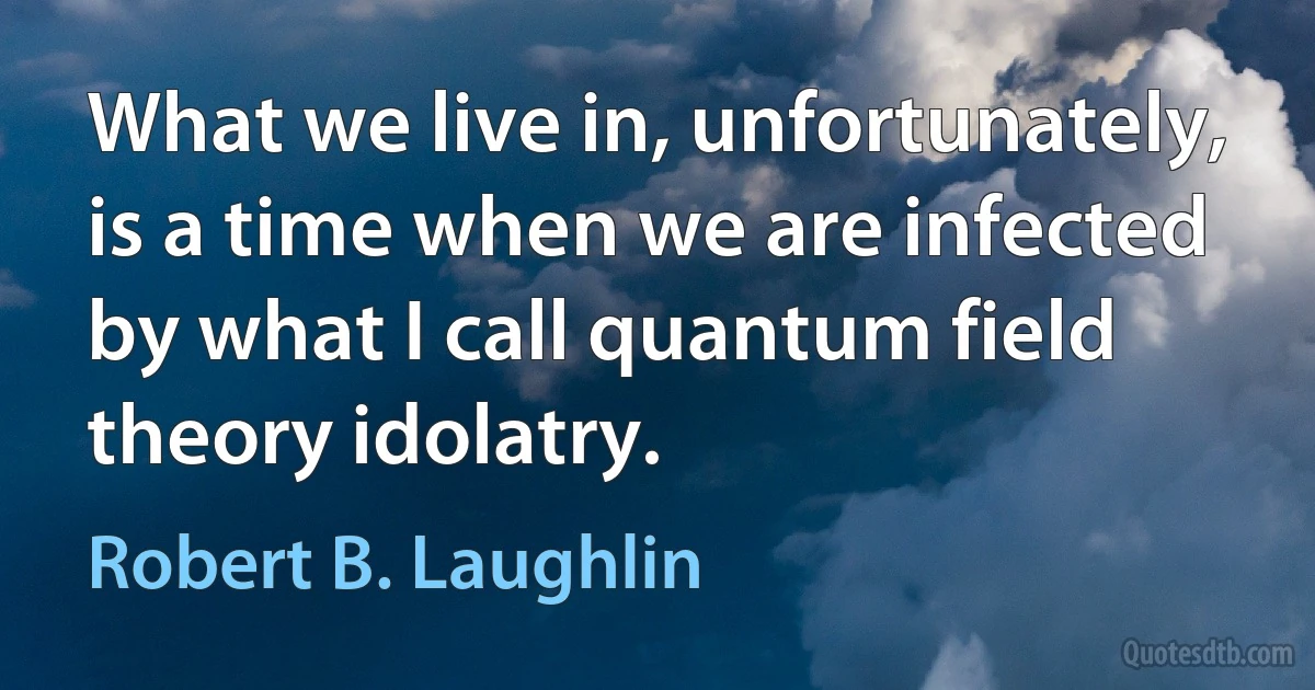 What we live in, unfortunately, is a time when we are infected by what I call quantum field theory idolatry. (Robert B. Laughlin)