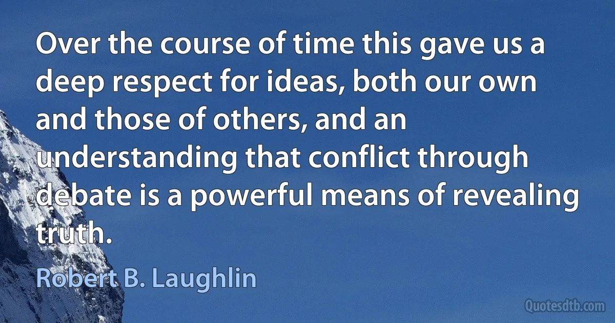 Over the course of time this gave us a deep respect for ideas, both our own and those of others, and an understanding that conflict through debate is a powerful means of revealing truth. (Robert B. Laughlin)