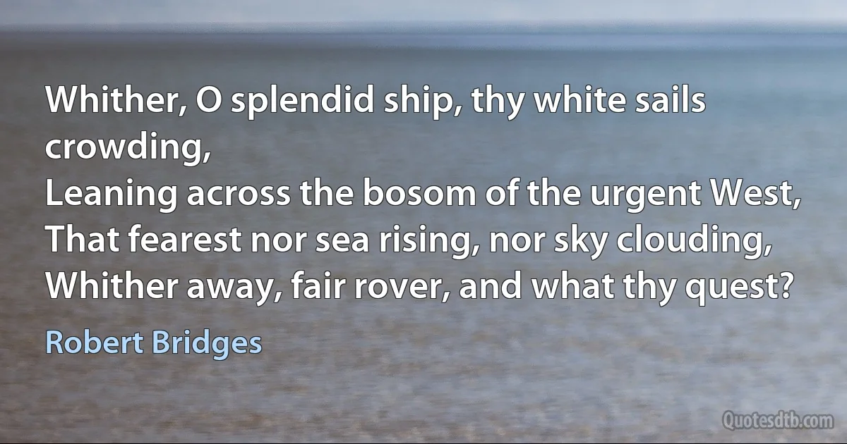 Whither, O splendid ship, thy white sails crowding,
Leaning across the bosom of the urgent West,
That fearest nor sea rising, nor sky clouding,
Whither away, fair rover, and what thy quest? (Robert Bridges)