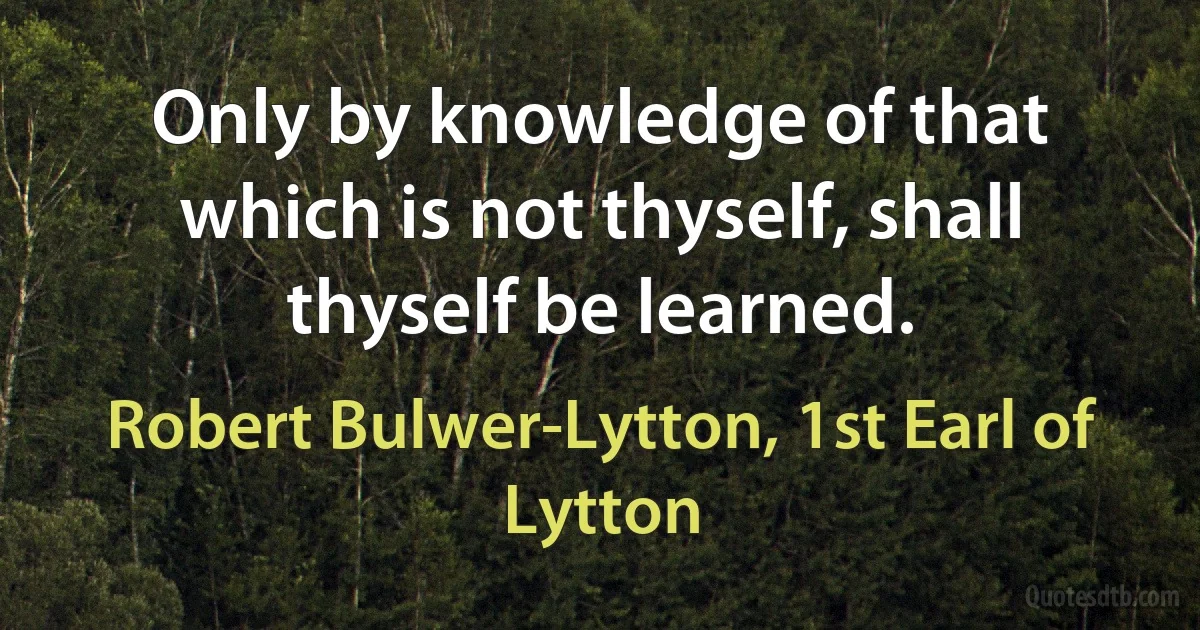 Only by knowledge of that which is not thyself, shall thyself be learned. (Robert Bulwer-Lytton, 1st Earl of Lytton)