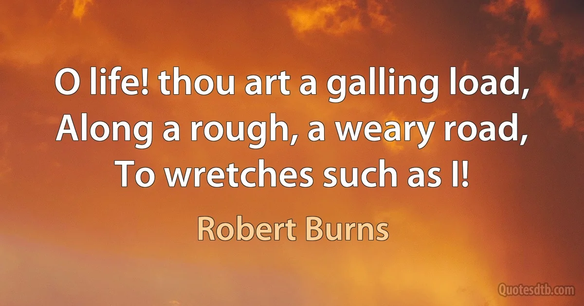 O life! thou art a galling load,
Along a rough, a weary road,
To wretches such as I! (Robert Burns)